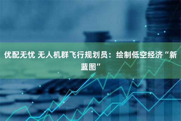 优配无忧 无人机群飞行规划员：绘制低空经济“新蓝图”