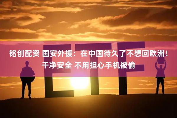 铭创配资 国安外援：在中国待久了不想回欧洲！干净安全 不用担心手机被偷