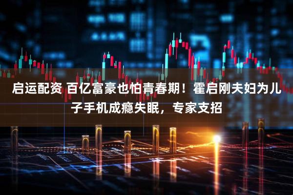 启运配资 百亿富豪也怕青春期！霍启刚夫妇为儿子手机成瘾失眠，专家支招