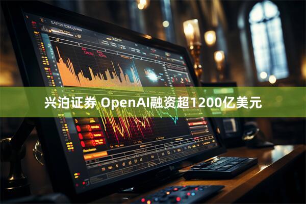 兴泊证券 OpenAI融资超1200亿美元