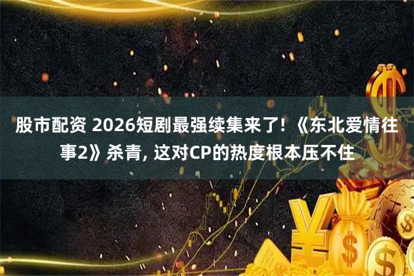 股市配资 2026短剧最强续集来了! 《东北爱情往事2》杀青, 这对CP的热度根本压不住