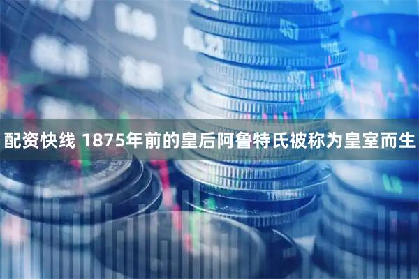配资快线 1875年前的皇后阿鲁特氏被称为皇室而生