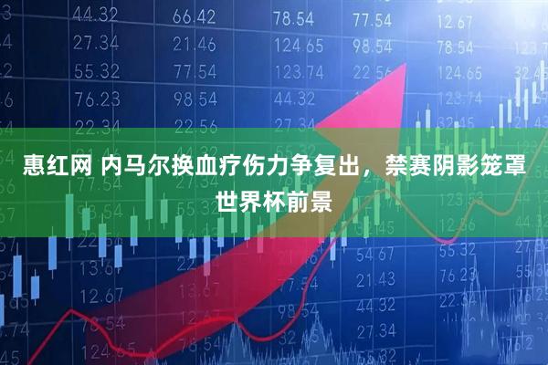 惠红网 内马尔换血疗伤力争复出，禁赛阴影笼罩世界杯前景