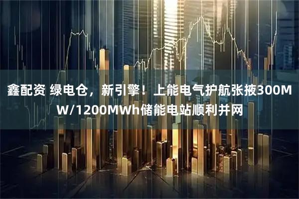 鑫配资 绿电仓，新引擎！上能电气护航张掖300MW/1200MWh储能电站顺利并网